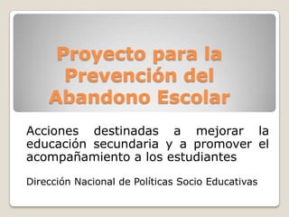 Proyecto para la
Prevención del
Abandono Escolar
Acciones destinadas a mejorar la
educación secundaria y a promover el
acompañamiento a los estudiantes
Dirección Nacional de Políticas Socio Educativas
 