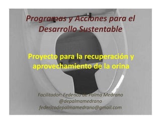 Programas y Acciones para el
Desarrollo Sustentable
Facilitador: Federico de Palma Medrano
@depalmamedrano
federicodepalmamedrano@gmail.com
Proyecto para la recuperación y
aprovechamiento de la orina
 