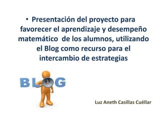 • Presentación del proyecto para
favorecer el aprendizaje y desempeño
matemático de los alumnos, utilizando
el Blog como recurso para el
intercambio de estrategias
Luz Aneth Casillas Cuéllar
 