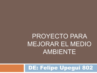 PROYECTO PARA
MEJORAR EL MEDIO
AMBIENTE
DE: Felipe Upegui 802
 