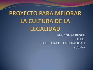 PROYECTO PARA MEJORAR LA CULTURA DE LA LEGALIDAD ALEJANDRA RENEE 1RO.SEC. CULTURA DE LA LEGALIDAD 13/02/10 