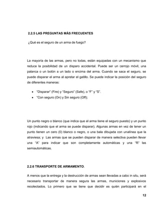 12
2.2.5 LAS PREGUNTAS MÁS FRECUENTES
¿Qué es el seguro de un arma de fuego?
La mayoría de las armas, pero no todas, están equipadas con un mecanismo que
reduce la posibilidad de un disparo accidental. Puede ser un cerrojo móvil, una
palanca o un botón a un lado o encima del arma. Cuando se saca el seguro, se
puede disparar el arma al apretar el gatillo. Se puede indicar la posición del seguro
de diferentes maneras:
“Disparar” (Fire) y “Seguro” (Safe), o “F” y “S”.
“Con seguro (On) y Sin seguro (Off);
Un punto negro o blanco (que indica que el arma tiene el seguro puesto) y un punto
rojo (indicando que el arma se puede disparar). Algunas armas en vez de tener un
punto tienen un cero (0) blanco o negro, o una bala dibujada con unalínea que la
atraviesa; y Las armas que se pueden disparar de manera selectiva pueden llevar
una “A” para indicar que son completamente automáticas y una “R” las
semiautomáticas.
2.2.6 TRANSPORTE DE ARMAMENTO.
A menos que la entrega y la destrucción de armas sean llevadas a cabo in situ, será
necesario transportar de manera segura las armas, municiones y explosivos
recolectados. Lo primero que se tiene que decidir es quién participará en el
 