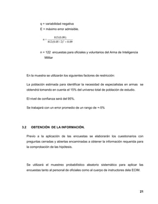 21
q = variabilidad negativa
E = máximo error admisible.
n = 122 encuestas para oficiales y voluntarios del Arma de Inteligencia
Militar
En la muestra se utilizarán los siguientes factores de restricción:
La población estimada para identificar la necesidad de especialistas en armas se
obtendrá tomando en cuenta el 15% del universo total de población de estudio.
El nivel de confianza será del 95%.
Se trabajará con un error promedio de un rango de +-5%
3.2 OBTENCIÓN DE LA INFORMACIÓN.
Previo a la aplicación de las encuestas se elaborarán los cuestionarios con
preguntas cerradas y abiertas encaminadas a obtener la información requerida para
la comprobación de las hipótesis.
Se utilizará el muestreo probabilístico aleatorio sistemático para aplicar las
encuestas tanto al personal de oficiales como al cuerpo de instructores dela ECIM.
09.0)2/05.0(812
)09.0(813
2
n
 
