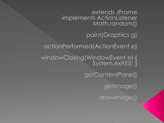 extendsJFrameimplementsActionListenerMath.random()paint(Graphics g)actionPerformed(ActionEvent e)windowClosing(WindowEvent e) {System.exit(0); }getContentPane()getImage()drawImage()