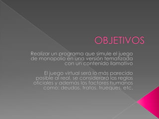 OBJETIVOSRealizar un programa que simule el juego de monopolio en una versión tematizada con un contenido llamativoEl juego virtual será lo más parecido posible al real, se considerará las reglas oficiales y además los factores humanos como: deudas, tratos, trueques, etc.