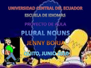 UNIVERSIDAD CENTRAL DEL ECUADOR ESCUELA DE IDIOMAS PROYECTO DE AULA PLURAL NOUNS JENNY BORJA QUITO, JUNIO 2010 