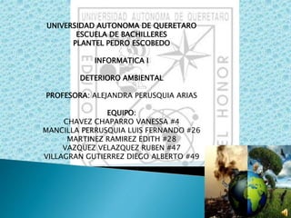 UNIVERSIDAD AUTONOMA DE QUERETARO 
ESCUELA DE BACHILLERES 
PLANTEL PEDRO ESCOBEDO 
INFORMATICA I 
DETERIORO AMBIENTAL 
PROFESORA: ALEJANDRA PERUSQUIA ARIAS 
EQUIPO: 
CHAVEZ CHAPARRO VANESSA #4 
MANCILLA PERRUSQUIA LUIS FERNANDO #26 
MARTINEZ RAMIREZ EDITH #28 
VAZQUEZ VELAZQUEZ RUBEN #47 
VILLAGRAN GUTIERREZ DIEGO ALBERTO #49 
 