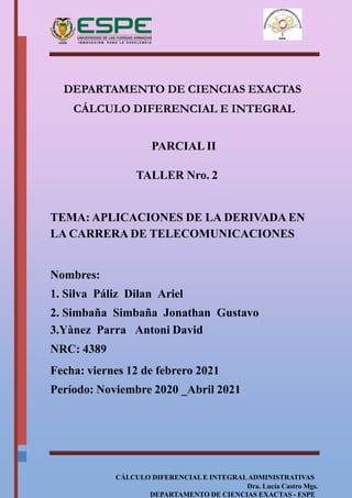 CÁLCULO DIFERENCIAL E INTEGRALADMINISTRATIVAS
Dra. Lucía Castro Mgs.
DEPARTAMENTO DE CIENCIAS EXACTAS - ESPE
DEPARTAMENTO DE CIENCIAS EXACTAS
CÁLCULO DIFERENCIAL E INTEGRAL
PARCIAL II
TALLER Nro. 2
TEMA: APLICACIONES DE LA DERIVADA EN
LA CARRERA DE TELECOMUNICACIONES
Nombres:
1. Silva Páliz Dilan Ariel
2. Simbaña Simbaña Jonathan Gustavo
3.Yànez Parra Antoni David
NRC: 4389
Fecha: viernes 12 de febrero 2021
Período: Noviembre 2020 _Abril 2021
 