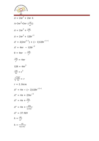 𝐴 = 2π𝑟
2
+ 2π𝑟 ℎ
A=2 +2
π𝑟
2
π𝑟 (
64
π𝑟
2 )
𝐴 = 2π𝑟
2
+
128
𝑟
𝐴 = 2π𝑟
2
+ 128𝑟
−1
𝐴' = 2(2π𝑟
2−1
) + (− 1)128𝑟
−1−1
𝐴' = 4π𝑟 − 128𝑟
−2
0 = 4π𝑟 −
128
𝑟
2
128
𝑟
2 = 4π𝑟
128 = 4π𝑟
3
128
4π
= 𝑟
3
3 128
4π
= 𝑟
𝑟 = 2. 16𝑐𝑚
𝐴'' = 4π − (− 2)128𝑟
−2−1
𝐴'' = 4π + 256𝑟
−3
𝐴'' = 4π +
256
𝑟
3
𝐴'' = 4π +
256
(2.16)
3
𝐴'' = 37. 969
ℎ =
64
π𝑟
2
ℎ =
64
π(2.16)
2
 