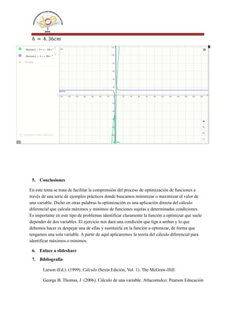 ℎ = 4. 36𝑐𝑚
5. Conclusiones
En este tema se trata de facilitar la comprensión del proceso de optimización de funciones a
través de una serie de ejemplos prácticos donde buscamos minimizar o maximizar el valor de
una variable. Dicho en otras palabras la optimización es una aplicación directa del cálculo
diferencial que calcula máximos y mínimos de funciones sujetas a determinadas condiciones.
Es importante en este tipo de problemas identificar claramente la función a optimizar que suele
depender de dos variables. El ejercicio nos dará una condición que liga a ambas y lo que
debemos hacer es despejar una de ellas y sustituirla en la función a optimizar, de forma que
tengamos una sola variable. A partir de aquí aplicaremos la teoría del cálculo diferencial para
identificar máximos o mínimos.
6. Enlace a slideshare
7. Bibliografía
Larson (Ed.). (1999). Cálculo (Sexta Edición, Vol. 1). The McGraw-Hill.
George B. Thomas, J. (2006). Cálculo de una variable. Atlacomulco: Pearson Educación
 