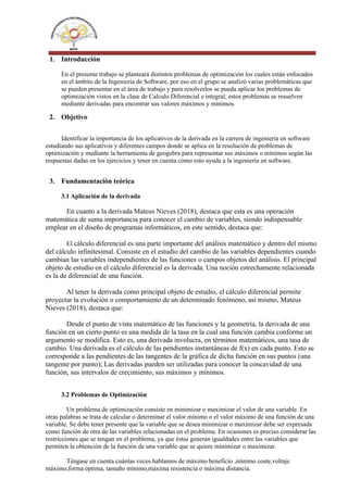 1. Introducción
En el presente trabajo se planteará distintos problemas de optimización los cuales están enfocados
en el ámbito de la Ingeniería de Software, por eso en el grupo se analizó varias problemáticas que
se pueden presentar en el área de trabajo y para resolverlos se pueda aplicar los problemas de
optimización vistos en la clase de Calculo Diferencial e integral, estos problemas se resuelven
mediante derivadas para encontrar sus valores máximos y mínimos.
2. Objetivo
Identificar la importancia de los aplicativos de la derivada en la carrera de ingeniería en software
estudiando sus aplicativos y diferentes campos donde se aplica en la resolución de problemas de
optimización y mediante la herramienta de geogebra para representar sus máximos o mínimos según las
respuestas dadas en los ejercicios y tener en cuenta cómo esto ayuda a la ingeniería en software.
3. Fundamentación teórica
3.1 Aplicación de la derivada
En cuanto a la derivada Mateus Nieves (2018), destaca que esta es una operación
matemática de suma importancia para conocer el cambio de variables, siendo indispensable
emplear en el diseño de programas informáticos, en este sentido, destaca que:
El cálculo diferencial es una parte importante del análisis matemático y dentro del mismo
del cálculo infinitesimal. Consiste en el estudio del cambio de las variables dependientes cuando
cambian las variables independientes de las funciones o campos objetos del análisis. El principal
objeto de estudio en el cálculo diferencial es la derivada. Una noción estrechamente relacionada
es la de diferencial de una función.
Al tener la derivada como principal objeto de estudio, el cálculo diferencial permite
proyectar la evolución o comportamiento de un determinado fenómeno, así mismo, Mateus
Nieves (2018), destaca que:
Desde el punto de vista matemático de las funciones y la geometría, la derivada de una
función en un cierto punto es una medida de la tasa en la cual una función cambia conforme un
argumento se modifica. Esto es, una derivada involucra, en términos matemáticos, una tasa de
cambio. Una derivada es el cálculo de las pendientes instantáneas de f(x) en cada punto. Esto se
corresponde a las pendientes de las tangentes de la gráfica de dicha función en sus puntos (una
tangente por punto); Las derivadas pueden ser utilizadas para conocer la concavidad de una
función, sus intervalos de crecimiento, sus máximos y mínimos.
3.2 Problemas de Optimización
Un problema de optimización consiste en minimizar o maximizar el valor de una variable. En
otras palabras se trata de calcular o determinar el valor mínimo o el valor máximo de una función de una
variable. Se debe tener presente que la variable que se desea minimizar o maximizar debe ser expresada
como función de otra de las variables relacionadas en el problema. En ocasiones es preciso considerar las
restricciones que se tengan en el problema, ya que éstas generan igualdades entre las variables que
permiten la obtención de la función de una variable que se quiere minimizar o maximizar.
Téngase en cuenta cuántas veces hablamos de máximo beneficio ,mínimo coste,voltaje
máximo,forma óptima, tamaño mínimo,máxima resistencia o máxima distancia.
 