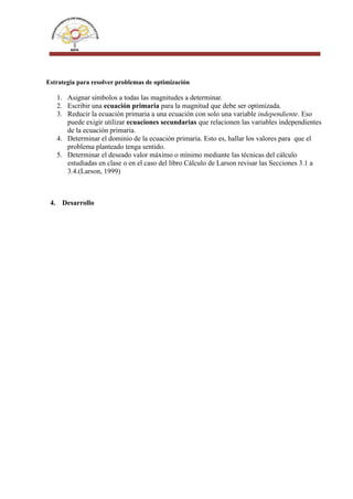 Estrategia para resolver problemas de optimización
1. Asignar símbolos a todas las magnitudes a determinar.
2. Escribir una ecuación primaria para la magnitud que debe ser optimizada.
3. Reducir la ecuación primaria a una ecuación con solo una variable independiente. Eso
puede exigir utilizar ecuaciones secundarias que relacionen las variables independientes
de la ecuación primaria.
4. Determinar el dominio de la ecuación primaria. Esto es, hallar los valores para que el
problema planteado tenga sentido.
5. Determinar el deseado valor máximo o mínimo mediante las técnicas del cálculo
estudiadas en clase o en el caso del libro Cálculo de Larson revisar las Secciones 3.1 a
3.4.(Larson, 1999)
4. Desarrollo
 