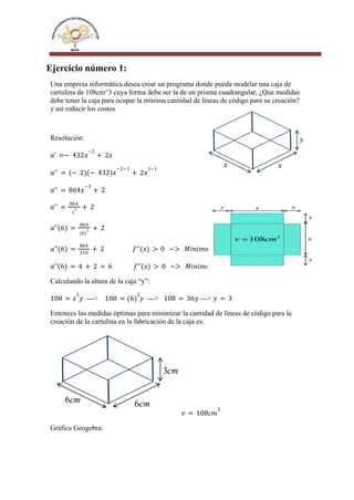 Ejercicio número 1:
Una empresa informática desea crear un programa donde pueda modelar una caja de
cartulina de 108cm^3 cuya forma debe ser la de un prisma cuadrangular, ¿Que medidas
debe tener la caja para ocupar la mínima cantidad de líneas de código para su creación?
y así reducir los costos
Resolución:
𝑎' =− 432𝑥
−2
+ 2𝑥
𝑎'' = (− 2)(− 432)𝑥
−2−1
+ 2𝑥
1−1
𝑎'' = 864𝑥
−3
+ 2
𝑎'' =
864
𝑥
3 + 2
𝑎''(6) =
864
(6)
3 + 2
𝑎''(6) =
864
216
+ 2 𝑓''(𝑥) > 0 −> 𝑀𝑖𝑛𝑖𝑚𝑜
𝑎’’(6) = 4 + 2 = 6 𝑓''(𝑥) > 0 −> 𝑀𝑖𝑛𝑖𝑚𝑜
Calculando la altura de la caja “y”:
---> ---> --->
108 = 𝑥
2
𝑦 108 = (6)
2
𝑦 108 = 36𝑦 𝑦 = 3
Entonces las medidas óptimas para minimizar la cantidad de líneas de código para la
creación de la cartulina en la fabricación de la caja es:
𝑣 = 108𝑐𝑚
3
Gráfica Geogebra:
 