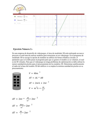 Ejercicio Número 2.-
En una empresa de desarrollo de videojuegos, el área de modelado 3D está realizando un nuevo
proyecto el cual trata de realizar modelos para estructuras en un videojuego. En el programa de
modelado 3D se escoge la opción de modelar un edificio de forma cilíndrica circular, el
parámetro que se le debe pasar al programa para que se genere el modelo es su volumen, el cual
es de 40 virtuales. Para que el videojuego no tenga problemas de optimización se debe utilizar la
menor cantidad de píxeles para el procesamiento de los modelos 3D. Determinar analíticamente
el radio de la base del modelo 3D del edificio si se emplea la mínima cantidad de píxeles en su
procesamiento.
𝑉 = 40𝑚
3
𝐴𝑇 = 𝐴𝐿 * 𝐴𝐵
𝐴𝑇 = 2π𝑟ℎ + 2π𝑟
2
𝑉 = π𝑟
2
ℎ =
40
π𝑟
2
+
𝐴𝑇 = 2π𝑟 *
40
π𝑟
2 2π𝑟
2
+
𝐴𝑇 =
80π𝑟
π𝑟
2 2π𝑟
2
+
𝐴𝑇 =
80
𝑟
2π𝑟
2
 