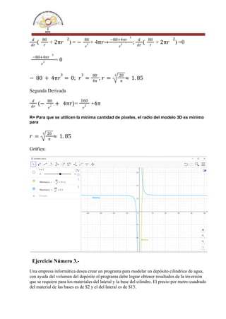 + ) = + 4 ; + ) =0
𝑑
𝑑𝑟
(
80
𝑟
2π𝑟
2
−
80
𝑟
2 π𝑟→
−80+4π𝑟
3
𝑟
2
𝑑
𝑑𝑟
(
80
𝑟
2π𝑟
2
= 0
−80+4π𝑟
3
𝑟
2
; ;
− 80 + 4π𝑟
3
= 0 𝑟
3
=
80
4π
𝑟 =
3 20
π
≈ 1. 85
Segunda Derivada
= +
𝑑
𝑑𝑟
(−
80
𝑟
2 + 4π𝑟)
160
𝑟
3 4π
R= Para que se utilicen la mínima cantidad de pixeles, el radio del modelo 3D es mínimo
para
𝑟 =
3 20
π
≈ 1. 85
Gráfica:
Ejercicio Número 3.-
Una empresa informática desea crear un programa para modelar un depósito cilíndrico de agua,
con ayuda del volumen del depósito el programa debe lograr obtener resultados de la inversión
que se requiere para los materiales del lateral y la base del cilindro. El precio por metro cuadrado
del material de las bases es de $2 y el del lateral es de $15.
 