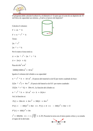 El programa debe calcular la altura h y el diámetro d =2r para que el coste de un depósito de 10
mil litros de capacidad sea mínimo. ¿Cuál es el precio del depósito?
Calcula el volumen:
𝑉 = 𝐴𝑐 * ℎ
𝑉 = π * 𝑟
2
* ℎ
Áreas:
2π * 𝑟
2
2π * 𝑟 * ℎ
Por lo tanto el área total es:
+
𝐴 = 2π * 𝑟
2
2π * 𝑟 * ℎ
𝐴 = 2π (𝑟 + ℎ)
Pasa de a
𝑑𝑚
3
𝑚
3
10000/1000 𝑚
3
= 10 𝑚
3
Iguala el volumen del cilindro a su capacidad:
, El precio del material es de $2 por metro cuadrado de base:
π * 𝑟
2
* ℎ = 10 𝑚
3
, El precio del lateral es de $15 por metro cuadrado:
2(2π * 𝑟
2
) = 4π 𝑟
2
, La función del cilindro es:
15(2π * 𝑟 * ℎ) = 30π 𝑟ℎ
π * 𝑟
2
* ℎ = 10 𝑚
3
=> ℎ = 10/π 𝑟
Así, la función es:
𝑃(𝑟) = 30π 𝑟ℎ + 4π 𝑟
2
= 300/𝑟 + 4π 𝑟
2
𝑃'(𝑟) = − 300/𝑟
2
+ 8π𝑟 => 𝑃'(𝑟) = 0 => − 300/𝑟
2
+ 8π𝑟 = 0
𝑃''(𝑟) = 600/𝑟
3
+ 8π
, Presenta la recta con el único punto crítico y se estudia
𝑟
3
= 300/8π => 𝑟 =
3 300
8π
≈ 2. 29
el signo de la derivada:
 