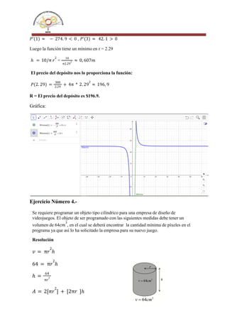 ,
𝑃'(1) ≈ − 274. 9 < 0 𝑃'(3) ≈ 42. 1 > 0
Luego la función tiene un mínimo en r = 2.29
=
ℎ = 10/π 𝑟
2 10
π2.29
2 ≈ 0, 607𝑚
El precio del depósito nos lo proporciona la función:
𝑃(2. 29) =
300
2.29
+ 4π * 2. 29
2
≈ 196, 9
R = El precio del depósito es $196.9.
Gráfica:
Ejercicio Número 4.-
Se requiere programar un objeto tipo cilíndrico para una empresa de diseño de
videojuegos. El objeto de ser programado con las siguientes medidas debe tener un
volumen de 64 , en el cual se deberá encontrar la cantidad mínima de píxeles en el
𝑐𝑚
3
programa ya que así lo ha solicitado la empresa para su nuevo juego.
Resolución
𝑣 = π𝑟
2
ℎ
64 = π𝑟
2
ℎ
ℎ =
64
π𝑟
2
𝐴 = 2[π𝑟
2
] + [2π𝑟 ]ℎ
 