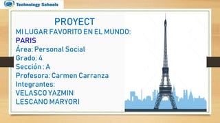 PROYECT
MI LUGAR FAVORITO EN EL MUNDO:
PARIS
Área: Personal Social
Grado: 4
Sección : A
Profesora: Carmen Carranza
Integrantes:
VELASCO YAZMIN
LESCANO MARYORI
 