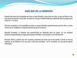 ANÁLISIS DE LA DEMANDA
Nuestra idea nace de la necesidad de crear un lugar divertido y sano para los niños, ya que en Bosa no hay
esta clase de diversión al aire libre. Se trata de un parque infantil donde haya diferentes tipos de juegos para
niños de 1 a 12 años.

Mercado competidor: en la actualidad no existe un parque diseñado específicamente para los niños y mucho
menos con la modalidad y la logística del parque que se construirá.

Mercado proveedor: la empresa que proporcionará los diferentes tipos de juegos, es una empresa
Americana especializada en juegos para parques infantiles y reconocidos a nivel internacional.

Mercado: Niños y jóvenes que van al parque, provienen del sector que es de estrato 2 donde el nivel de
ingresos de las familias no es muy alto y este sitio contribuye con la recreación sin que genere gastos
adicionales.
 