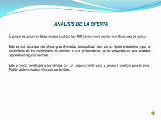 ANÁLISIS DE LA OFERTA

El parque se ubicara en Bosa, en esta localidad hay 164 barrios y solo cuentan con 18 parques de barrios.

Esta es una zona que nos ofrece gran diversidad sociocultural, pero por su rápido crecimiento y por la
insuficiencia de los mecanismos de atención a sus problemáticas, se ha convertido en una localidad
deprimida en algunos sectores.

Este proyecto beneficiará a las familias con un esparcimiento sano y generará prestigio para la zona.
Podrán visitarlo muchos niños con sus familias.
 