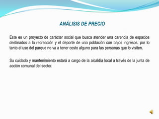 ANÁLISIS DE PRECIO

Este es un proyecto de carácter social que busca atender una carencia de espacios
destinados a la recreación y el deporte de una población con bajos ingresos, por lo
tanto el uso del parque no va a tener costo alguno para las personas que lo visiten.

Su cuidado y mantenimiento estará a cargo de la alcaldía local a través de la junta de
acción comunal del sector.
 