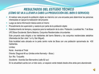 RESULTADOS DEL ESTUDIO TÉCNICO
  (CÓMO SE VA A LLEVAR A CABO LA PRODUCCIÓN DEL BIEN O SERVICIO)
 Al realizar este proyecto la población objeto se intervino con una encuesta para determinar las personas
  interesadas en apoyar la realización del proyecto
 Luego se daría información básica sobre el mismo
 Procedimiento de supervisión y veeduría por parte de la población objeto
 Establecimiento de tiempos y espacios para la realización de la obra Población. Localidad No. 7 de Bosa
   UPZ Bosa Occidental, Barrio Betania, Conjuntos Residenciales circundantes
   Este proyecto esta dirigido a los habitantes del barrio Betania y los conjuntos residenciales aledaños
   (Alamedas de San José 1 a 4 y San Miguel).
   Esta localidad esta ubicada en la parte centro norte de Bosa con una población aproximada de 430
   habitantes.
   Limites:
   Norte: Avenida el Tintal
   Oriente: Diagonal 48 sur (limites entre Kennedy – Bosa )
   Sur: Rio Tunjuelito
   Occidente: Avenida San Bernardino (calle 82 sur)
   En la actualidad cuenta con un lote vacio, un espacio verde tratado desde años atrás pero abandonado
 