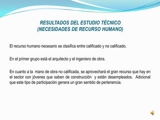 RESULTADOS DEL ESTUDIO TÉCNICO
                 (NECESIDADES DE RECURSO HUMANO)


El recurso humano necesario se clasifica entre calificado y no calificado.

En el primer grupo está el arquitecto y el ingeniero de obra.

En cuanto a la mano de obra no calificada, se aprovechará el gran recurso que hay en
el sector con jóvenes que saben de construcción y están desempleados. Adicional
que este tipo de participación genera un gran sentido de pertenencia.
 