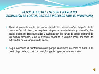 RESULTADOS DEL ESTUDIO FINANCIERO
(ESTIMACIÓN DE COSTOS, GASTOS E INGRESOS PARA EL PRIMER AÑO)


 Como el proyecto es de tipo social durante los primeros años después de la
  construcción del mismo, se requieren etapas de mantenimiento y operación, las
  cuales deben ser presupuestadas y avaladas por las juntas de acción comunal de
  los barrios aledaños, y de la inversión social de la alcaldía local, así como de
  actividades de los habitantes del sector.

 Según cotización el mantenimiento del parque anual tiene un costo de $ 200.000,
  que incluye podada, cuatro en total, fumigación y pintura una vez al año.
 