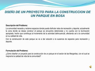 DISEÑO DE UN PROYECTO PARA LA CONSTRUCCION DE
               UN PARQUE EN BOSA

Descripción del Problema:
La comunidad necesita y reclama espacios donde pueda disfrutar ratos de recreación y deporte; actualmente
la zona donde se desea construir el parque se encuentra deteriorada y no cuenta con la iluminación
apropiada, hecho que contribuye al incremento de la actividad delincuencial, afectando así a la comunidad
en su calidad de vida.
Con la construcción de este parque se va a dar solución a la ausencia de espacios para recreación y
deporte.



Formulación del Problema:
¿Cómo diseñar un proyecto para la construcción de un parque en el sector de las Margaritas, con el cual se
mejoraría la calidad de vida de la comunidad?
 