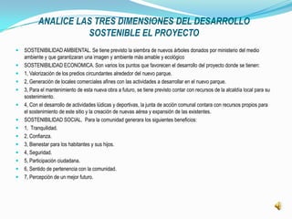 ANALICE LAS TRES DIMENSIONES DEL DESARROLLO
                    SOSTENIBLE EL PROYECTO
   SOSTENIBILIDAD AMBIENTAL. Se tiene previsto la siembra de nuevos árboles donados por ministerio del medio
    ambiente y que garantizaran una imagen y ambiente más amable y ecológico
   SOSTENIBILIDAD ECONOMICA. Son varios los puntos que favorecen el desarrollo del proyecto donde se tienen:
   1, Valorización de los predios circundantes alrededor del nuevo parque.
   2, Generación de locales comerciales afines con las actividades a desarrollar en el nuevo parque.
   3, Para el mantenimiento de esta nueva obra a futuro, se tiene previsto contar con recursos de la alcaldía local para su
    sostenimiento.
   4, Con el desarrollo de actividades lúdicas y deportivas, la junta de acción comunal contara con recursos propios para
    el sostenimiento de este sitio y la creación de nuevas aérea y expansión de las existentes.
   SOSTENIBILIDAD SOCIAL. Para la comunidad generara los siguientes beneficios:
   1, Tranquilidad.
   2, Confianza.
   3, Bienestar para los habitantes y sus hijos.
   4, Seguridad.
   5, Participación ciudadana.
   6, Sentido de pertenencia con la comunidad.
   7, Percepción de un mejor futuro.
 