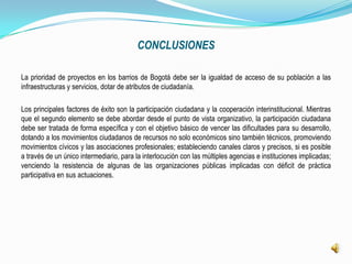 CONCLUSIONES

La prioridad de proyectos en los barrios de Bogotá debe ser la igualdad de acceso de su población a las
infraestructuras y servicios, dotar de atributos de ciudadanía.

Los principales factores de éxito son la participación ciudadana y la cooperación interinstitucional. Mientras
que el segundo elemento se debe abordar desde el punto de vista organizativo, la participación ciudadana
debe ser tratada de forma específica y con el objetivo básico de vencer las dificultades para su desarrollo,
dotando a los movimientos ciudadanos de recursos no solo económicos sino también técnicos, promoviendo
movimientos cívicos y las asociaciones profesionales; estableciendo canales claros y precisos, si es posible
a través de un único intermediario, para la interlocución con las múltiples agencias e instituciones implicadas;
venciendo la resistencia de algunas de las organizaciones públicas implicadas con déficit de práctica
participativa en sus actuaciones.
 