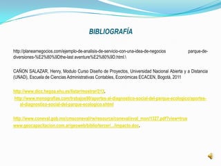 BIBLIOGRAFÍA

http://planearnegocios.com/ejemplo-de-analisis-de-servicio-con-una-idea-de-negocios     parque-de-
diversiones-%E2%80%9Dthe-last aventure%E2%80%9D.html.

CAÑON SALAZAR, Henry, Modulo Curso Diseño de Proyectos, Universidad Nacional Abierta y a Distancia
(UNAD), Escuela de Ciencias Administrativas Contables, Económicas ECACEN, Bogotá, 2011

http://www.dicc.hegoa.ehu.es/listar/mostrar/213.
http://www.monografias.com/trabajos90/aportes-al-diagnostico-social-del-parque-ecologico/aportes-
    al-diagnostico-social-del-parque-ecologico.shtml

http://www.coneval.gob.mx/cmsconeval/rw/resource/coneval/eval_mon/1327.pdf?view=true
www.geocapacitacion.com.ar/geoweb/biblio/tercer/.../impacto.doc.
 