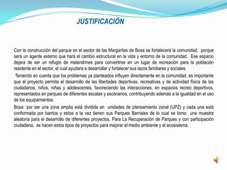 JUSTIFICACIÓN


Con la construcción del parque en el sector de las Margaritas de Bosa se fortalecerá la comunidad, porque
será un agente externo que hará el cambio estructural en la vida y entorno de la comunidad. Ese espacio
dejara de ser un refugio de malandrines para convertirse en un lugar de recreación para la población
residente en el sector, el cual ayudara a desarrollar y fortalecer sus lazos familiares y sociales.
 Teniendo en cuenta que los problemas ya planteados influyen directamente en la comunidad, es importante
que el proyecto permita el desarrollo de las libertades deportivas, recreativas y de actividad física de los
ciudadanos, niños, niñas y adolescentes, favoreciendo las interacciones, en espacios recreo deportivos,
representados en parques de diferentes escalas y escenarios, contribuyendo además a la igualdad en el uso
de los equipamientos.
Bosa por ser una zona amplia está dividida en unidades de planeamiento zonal (UPZ) y cada una está
conformada por barrios y estos a la vez tienen sus Parques Barriales de lo cual se tomo una muestra
aleatoria para el desarrollo de diferentes proyectos. Para La Recuperación de Parques y con participación
ciudadana, se hacen estos tipos de proyectos para mejorar el medio ambiente y el ecosistema.
 
