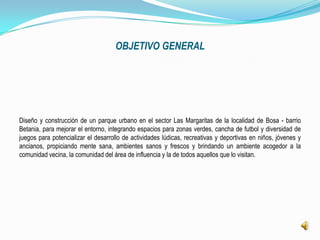 OBJETIVO GENERAL




Diseño y construcción de un parque urbano en el sector Las Margaritas de la localidad de Bosa - barrio
Betania, para mejorar el entorno, integrando espacios para zonas verdes, cancha de futbol y diversidad de
juegos para potencializar el desarrollo de actividades lúdicas, recreativas y deportivas en niños, jóvenes y
ancianos, propiciando mente sana, ambientes sanos y frescos y brindando un ambiente acogedor a la
comunidad vecina, la comunidad del área de influencia y la de todos aquellos que lo visitan.
 