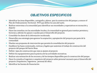 OBJETIVOS ESPECIFICOS
   Identificar las áreas disponibles, cartografía y planos para la construcción del parque y conocer el
    Plan de Ordenamiento Territorial -POT que define los usos del suelo.
   Realizar entrevistas a la comunidad para identificar sus necesidades y expectativas en recreación y
    deporte
   Hacer las consultas con las autoridades locales y la comunidad en general para tramitar permisos y
    licencias y además los apoyos o ayudas para el desarrollo del proyecto.
   Consolidar los datos de la información recolectada.
   Desarrollar una estrategia para generar la aceptación y apropiación del proyecto por parte de la
    comunidad.
   Diseñar una propuesta de intervención que permita la consolidación del proyecto
   Establecer las bases contextuales, teóricas y legales que sustentan el trabajo de construcción del
    proyecto del parque del barrio Bosa.
   Definir tipos de construcción que más se ajusten al proyecto
   Definir los equipamientos para la práctica de las actividades recreativas.
   Realizar una estimación de los recursos y de los tiempos disponibles para la construcción del parque.
   Hacer la consulta al ingeniero o arquitecto del proyecto sobre personal necesario para el desarrollo del
    proyecto (Arquitectos, Ingenieros, personal de obra).
   Identificar las fuentes de financiación

 