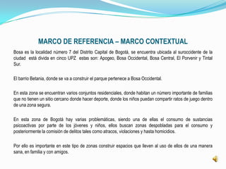 MARCO DE REFERENCIA – MARCO CONTEXTUAL
Bosa es la localidad número 7 del Distrito Capital de Bogotá, se encuentra ubicada al suroccidente de la
ciudad está divida en cinco UPZ estas son: Apogeo, Bosa Occidental, Bosa Central, El Porvenir y Tintal
Sur.

El barrio Betania, donde se va a construir el parque pertenece a Bosa Occidental.

En esta zona se encuentran varios conjuntos residenciales, donde habitan un número importante de familias
que no tienen un sitio cercano donde hacer deporte, donde los niños puedan compartir ratos de juego dentro
de una zona segura.

En esta zona de Bogotá hay varias problemáticas, siendo una de ellas el consumo de sustancias
psicoactivas por parte de los jóvenes y niños, ellos buscan zonas despobladas para el consumo y
posteriormente la comisión de delitos tales como atracos, violaciones y hasta homicidios.

Por ello es importante en este tipo de zonas construir espacios que lleven al uso de ellos de una manera
sana, en familia y con amigos.
 