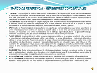 MARCO DE REFERENCIA - REFERENTES CONCEPTUALES
   COMUNIDAD: Grupo o conjunto de individuos, seres humanos, o de animales (o de cualquier otro tipo de vida) que comparten elementos
    en común, tales como un idioma, costumbres, valores, tareas, visión del mundo, edad, ubicación geográfica (un barrio por ejemplo), estatus
    social, roles. Por lo general en una comunidad se crea una identidad común, mediante la diferenciación de otros grupos o comunidades
    (generalmente por signos o acciones), que es compartida y elaborada entre sus integrantes y socializada.
   CICLOS VITALES: conjunto de etapas por las que pasa un proyecto desde la identificación de la situación problemática, hasta la obtención
    de resultados concretos que contribuyan al mejoramiento de la situación problemática. El ciclo de vida de un proyecto se compone
    principalmente de las etapas de pre inversión, negociación, diseños o estudios de base, inversión y operación.
   UPZ: Unidades de Planeamiento Zonal; son zonas urbanas más pequeñas que una localidad pero de mayor tamaño que un barrio. Su
    función principal es servir como sectores para planificar el desarrollo urbano en el nivel zonal que son usadas como herramienta de
    planeación para el desarrollo de las normas urbanísticas en el nivel de detalle que requiere Bogotá, debido a las grandes diferencias que
    existen entre unos sectores y otros. Son la escala intermedia de planificación entre los barrios y las localidades.
   PARQUE URBANO: •llamado también jardín público, parque municipal o parque público, es un parque que como bien lo indica su nombre,
    se encuentra en una región urbana, es de acceso público a sus visitantes y en general debe su diseño y mantenimiento a los poderes
    públicos, en general, municipales. Regularmente, este tipo de parque incluye en su mobiliario juegos, senderos, amplias zonas verdes,
    baños públicos, etc., dependiendo del presupuesto y las características naturales; aun así, pueden llegar a recibir millones de visitas
    anualmente. Otro tipo de parques incluyen las vías verdes (o parques lineales) y los parques de bolsillo, que fueron creados debido a la
    ausencia de zonas recreacionales disponibles y al encarecimiento del suelo, particularmente entre los rascacielos del centro de cada
    ciudad.
   CALIDAD DE VIDA: •Evaluar el bienestar social general de individuos y sociedades por si, es decir, informalmente la calidad de vida es el
    grado en que los individuos o sociedades tienen altos valores en los índices de bienestar social. El término se utiliza en una generalidad de
    contextos, tales como sociología, ciencia política, estudios médicos, estudios del desarrollo, etc.
   RECREACIÓN ACTIVA: implica acción, dícese en específico de la persona que mientras presta unos servicios disfruta de los mismos.
   RECREACIÓN PASIVA: ocurre cuando el individuo recibe la recreación sin cooperar en ella, porque disfruta de la recreación sin oponer
    resistencia a ella. Por ejemplo, ir al cine. Por el otro lado, los campamentos estimulan las posibilidades físicas e intelectuales del joven.
 