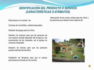IDENTIFICACIÓN DEL PRODUCTO O SERVICIO
                 (CARACTERÍSTICAS O ATRIBUTOS)
                                                    Adecuación de las zonas verdes para los niños y
Este parque va a constar de:                       las personas que deseen hacer deporte allí.

Canchas de microfútbol, voleibol basquetbol.

Dotación de juegos para los niños.

Dotación de canecas para que las personas de
una manera cómoda depositen allí la basura y los
excrementos de las mascotas, así el parque se
conserve impecable.

Dotación de bancas para que las personas
puedan disfrutar del aire libre


Instalación de lámparas para que el parque
permanezca iluminado en las noches.
 