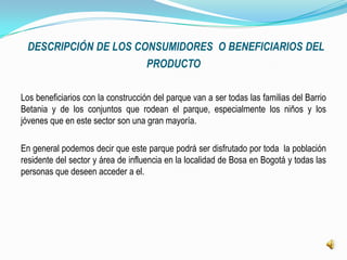 DESCRIPCIÓN DE LOS CONSUMIDORES O BENEFICIARIOS DEL
                      PRODUCTO

Los beneficiarios con la construcción del parque van a ser todas las familias del Barrio
Betania y de los conjuntos que rodean el parque, especialmente los niños y los
jóvenes que en este sector son una gran mayoría.

En general podemos decir que este parque podrá ser disfrutado por toda la población
residente del sector y área de influencia en la localidad de Bosa en Bogotá y todas las
personas que deseen acceder a el.
 