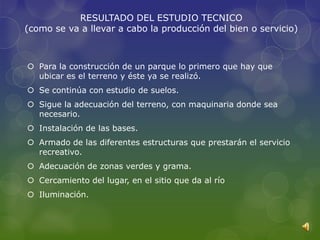 RESULTADO DEL ESTUDIO TECNICO
(como se va a llevar a cabo la producción del bien o servicio)



 Para la construcción de un parque lo primero que hay que
  ubicar es el terreno y éste ya se realizó.
 Se continúa con estudio de suelos.
 Sigue la adecuación del terreno, con maquinaria donde sea
  necesario.
 Instalación de las bases.
 Armado de las diferentes estructuras que prestarán el servicio
  recreativo.
 Adecuación de zonas verdes y grama.
 Cercamiento del lugar, en el sitio que da al río
 Iluminación.
 