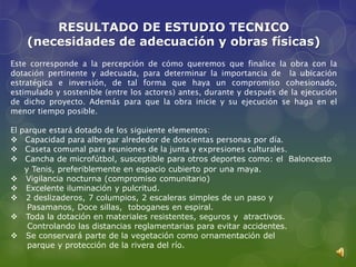 RESULTADO DE ESTUDIO TECNICO
    (necesidades de adecuación y obras físicas)
Este corresponde a la percepción de cómo queremos que finalice la obra con la
dotación pertinente y adecuada, para determinar la importancia de la ubicación
estratégica e inversión, de tal forma que haya un compromiso cohesionado,
estimulado y sostenible (entre los actores) antes, durante y después de la ejecución
de dicho proyecto. Además para que la obra inicie y su ejecución se haga en el
menor tiempo posible.

El parque estará dotado de los siguiente elementos:
 Capacidad para albergar alrededor de doscientas personas por día.
 Caseta comunal para reuniones de la junta y expresiones culturales.
 Cancha de microfútbol, susceptible para otros deportes como: el Baloncesto
    y Tenis, preferiblemente en espacio cubierto por una maya.
 Vigilancia nocturna (compromiso comunitario)
 Excelente iluminación y pulcritud.
 2 deslizaderos, 7 columpios, 2 escaleras simples de un paso y
     Pasamanos, Doce sillas, toboganes en espiral.
 Toda la dotación en materiales resistentes, seguros y atractivos.
     Controlando las distancias reglamentarias para evitar accidentes.
 Se conservará parte de la vegetación como ornamentación del
     parque y protección de la rivera del río.
 