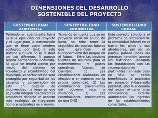 DIMENSIONES DEL DESARROLLO
                  SOSTENIBLE DEL PROYECTO
    SOSTENIBILIDAD                     SOSTENIBILIDAD                   SOSTENIBILIDAD
      AMBIENTAL                          ECONÓMICA                          SOCIAL
Teniendo en cuenta este tema        Teniendo en cuenta que es un      Este proyecto soluciona el
para la ejecución del proyecto      proyecto social sin ánimo de      problema de recreación de
y el lugar para la construcción     lucro, se debe tener la           la comunidad infantil en el
que se tiene como sendero           seguridad de recursos futuros     barrio los pinos y sus
ecológico, por tanto a este         que        garanticen        el   alrededores, por ser un
terreno a futuro no se le dará      funcionamiento del parque en      parque publico todas las
un uso diferente. El parque         el futuro. Entre las posibles     personas tendrán acceso
tendrá permanencia indefinida.      fuentes de recursos para el       sin restricción utilizando
Al agua se tendrá acceso por        mantenimiento      y     gastos   las instalaciones con las
medio      del    sistema      de   operativos     futuros,      se   recomendaciones
acueducto y alcantarillado del      cuentan:         1)         Las   pertinentes; en este caso
municipio, el sector del río será   contribuciones realizadas en      no     sólo    se     verán
protegido por seguridad de los      efectivo o en especies por la     beneficiados la población
usuarios y conservación de          propia comunidad, 2) Las          en recreación y desarrollo
éste.     En     cuestión      de   contribuciones provenientes       personal, sino la economía
biodiversidad, la ideas es que      del     gobierno     local    o   del sector al tener mas
se pueda integrar los diferentes    municipal,        3)        Las   concurrencia        externa
ambientes dándole un aspecto        contribuciones provenientes       aumentarán los ingresos
más ecológico de integración        de una ONG.                       de los establecimientos
hombre naturaleza en armonía.                                         comerciales.
 