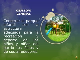 OBJETIVO
       GENERAL

Construir el parque
infantil   con    la
estructura
adecuada para la
recreación         y
deporte    de    los
niños y niñas del
barrio los Pinos y
de sus alrededores .
 