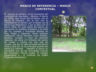 MARCO DE REFERENCIA – MARCO
                        CONTEXTUAL
El parque se ubicará al sur occidente del
municipio de Apartado, comuna 4 barrio
los Pinos, que limita por el Norte, con el
Barrio la Libertad; por el Sur con la
Urbanización el Darién; por el Oeste con el
Barrio Los Almendros; y por el Este con el
Barrio Ortiz. En gran parte del barrio, se
encuentra un sendero ecológico a la orilla
del rio, grandes y frondosos árboles de
Pino, Nogal e higuerón; flores exóticas
(heliconia). Fauna silvestre como Ardillas,
Iguanas, conejos y aves de distintas
especies. Se ubica a 5 minutos del centro
de ciudad y cuenta con dos vías de
acceso, una por la calle principal del barrio
Ortiz y otra por la vía principal puente del
barrio La Libertad.    Aledaña al barrio se
encuentra una de las principales clínicas
del municipio “Clínica Urabá, El Colegio
Cooperativo y      el Instituto de Inglés
“Colombo Americano”.
 