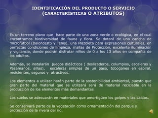 IDENTIFICACIÓN DEL PRODUCTO O SERVICIO
                (CARACTERÍSTICAS O ATRIBUTOS)



Es un terreno plano que hace parte de una zona verde o ecológica, en el cual
encontramos biodiversidad de fauna y flora. Se dotará de una cancha de
microfútbol (Baloncesto y Tenis), una Plazoleta para expresiones culturales, en
perfectas condiciones de limpieza, mallas de Protección, excelente iluminación
y vigilancia, donde podrán disfrutar niños de 0 a los 13 años en compañía de
los adultos.

Además, se instalarán juegos didácticos ( deslizaderos, columpios, escaleras y
Pasamanos, sillas), escaleras simples de un paso, toboganes en espiral,
resistentes, seguros y atractivos.

Los elementos a utilizar harán parte de la sostenibilidad ambiental, puesto que
gran parte del material que se utilizará será de material reciclable en la
producción de los elementos más demandantes

Los suelos se adecuarán en materiales que amortigüen los golpes y las caídas.

Se conservará parte de la vegetación como ornamentación del parque y
protección de la rivera del río.
 