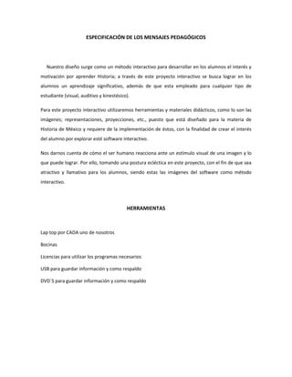 ESPECIFICACIÓN DE LOS MENSAJES PEDAGÓGICOS
Nuestro diseño surge como un método interactivo para desarrollar en los alumnos el interés y
motivación por aprender Historia; a través de este proyecto interactivo se busca lograr en los
alumnos un aprendizaje significativo, además de que esta empleado para cualquier tipo de
estudiante (visual, auditivo y kinestésico).
Para este proyecto interactivo utilizaremos herramientas y materiales didácticos, como lo son las
imágenes; representaciones, proyecciones, etc., puesto que está diseñado para la materia de
Historia de México y requiere de la implementación de éstos, con la finalidad de crear el interés
del alumno por explorar esté software interactivo.
Nos darnos cuenta de cómo el ser humano reacciona ante un estímulo visual de una imagen y lo
que puede lograr. Por ello, tomando una postura ecléctica en este proyecto, con el fin de que sea
atractivo y llamativo para los alumnos, siendo estas las imágenes del software como método
interactivo.
HERRAMIENTAS
Lap top por CADA uno de nosotros
Bocinas
Licencias para utilizar los programas necesarios
USB para guardar información y como respaldo
DVD´S para guardar información y como respaldo
 