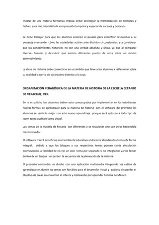 Hablar de una historia formativa implica evitar privilegiar la memorización de nombres y
fechas, para dar prioridad a la comprensión temporal y espacial de sucesos y procesos.
Se debe trabajar para que los alumnos analicen el pasado para encontrar respuestas a su
presente y entender cómo las sociedades actúan ante distintas circunstancias, y a considerar
que los conocimientos históricos no son una verdad absoluta y única, ya que al comparar
diversas fuentes y descubrir que existen diferentes puntos de vista sobre un mismo
acontecimiento.
La clase de Historia debe convertirse en un ámbito que lleve a los alumnos a reflexionar sobre
su realidad y acerca de sociedades distintas a la suya.
ORGANIZACIÓN PEDAGÓGICA DE LA MATERIA DE HISTORIA DE LA ESCUELA CECAPRO
DE VERACRUZ, VER.
En la actualidad los docentes deben estar preocupados por implementar en los estudiantes
nuevas formas de aprendizaje para la materia de historia con el software del proyecto los
alumnos se sentirán mejor con este nuevo aprendizaje porque será apto para todo tipo de
joven tanto auditivo como visual.
Los temas de la materia de historia son diferentes y se relacionar uno con otros haciéndolo
más innovador.
El software traerá beneficios en el ambiente educativo el docente abordara los temas de forma
integral, debido a que los bloques y sus respectivos temas poseen cierta vinculación
promoviendo la facilidad de no ver un solo tema por separado si no integrando varios temas
dentro de un bloque sin perder la secuencia de la planeación de la materia.
El proyecto contendrá un diseño con una aplicación multimedia integrando los estilos de
aprendizaje en donde los temas son factibles para el desarrollo visual y auditivo sin perder el
objetivo de crear en el alumno el interés y motivación por aprender historia de México.
 