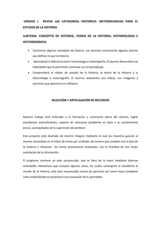 UNIDAD I. REVISA LAS CATEGORIAS HISTORICO- METODOLOGICAS PARA EL
ESTUDIO DE LA HISTORIA
SUBTEMA: CONCEPTO DE HISTORIA, TEORIA DE LA HISTORIA, HISTORIOLOGIA E
HISTORIOGRAFIA
 Conocerán algunos conceptos de historia. Los alumnos reconocerán algunos autores
que definen lo que es historia.
 Aprenderán la diferencia entre historiología e historiografía. El alumno desarrollara las
habilidades que le permitirán continuar con el aprendizaje.
 Comprenderá el objeto de estudio de la Historia, la teoría de la Historia y la
Historiología e historiografía. El alumno relacionara con videos, con imágenes y
ejercicios que aparezcan en software.
SELECCIÓN Y ARTICULACIÓN DE RECURSOS
Nuestro trabajo está enfocado a la formación y autonomía plena del alumno, lograr
estudiantes autosuficientes, capaces de solucionar problemas en base a su conocimiento
previo, acompañados de la supervisión del profesor.
Este proyecto está diseñado de manera integral, mediante el cual los maestros guiarán al
alumno, basándose en el índice de temas por unidades, de manera que cumplan con el plan de
la materia y refuercen los temas previamente analizados, con la finalidad de una mejor
asimilación de la información.
El programa contiene un plan secuenciado, que te lleva de la mano mediante diversas
actividades interactivas que incluyen algunos casos, los cuales sumergirán al estudiante al
mundo de la Historia, este plan secuenciado consta de ejercicios por tema hasta completar
cada unidad donde se presentará una evaluación de lo aprendido.
 