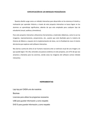 ESPECIFICACIÓN DE LOS MENSAJES PEDAGÓGICOS
Nuestro diseño surge como un método interactivo para desarrollar en los alumnos el interés y
motivación por aprender Historia; a través de este proyecto interactivo se busca lograr en los
alumnos un aprendizaje significativo, además de que esta empleado para cualquier tipo de
estudiante (visual, auditivo y kinestésico).
Para este proyecto interactivo utilizaremos herramientas y materiales didácticos, como lo son las
imagenes; representaciones, proyecciones, etc., puesto que está diseñado para la materia de
Historia de México y requiere de la implementación de éstos, con la finalidad de crear el interés
del alumno por explorar esté software interactivo.
Nos darnos cuenta de cómo el ser humano reacciona ante un estímulo visual de una imagen y lo
que puede lograr. Por ello, tomando una postura ecléctica en este proyecto, con el fin de que sea
atractivo y llamativo para los alumnos, siendo estas las imágenes del software comoo método
interactivo.
HERRAMIENTAS
Lap top por CADA uno de nosotros
Bocinas
Licencias para utilizar los programas necesarios
USB para guardar información y como respaldo
DVD´S para guardar información y como respaldo
 
