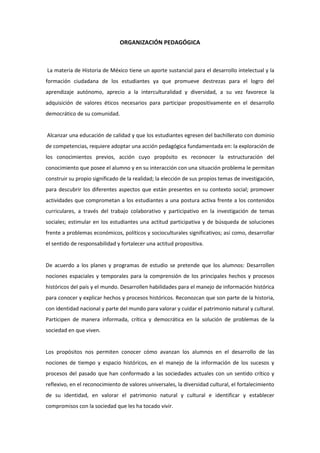 ORGANIZACIÓN PEDAGÓGICA
La materia de Historia de México tiene un aporte sustancial para el desarrollo intelectual y la
formación ciudadana de los estudiantes ya que promueve destrezas para el logro del
aprendizaje autónomo, aprecio a la interculturalidad y diversidad, a su vez favorece la
adquisición de valores éticos necesarios para participar propositivamente en el desarrollo
democrático de su comunidad.
Alcanzar una educación de calidad y que los estudiantes egresen del bachillerato con dominio
de competencias, requiere adoptar una acción pedagógica fundamentada en: la exploración de
los conocimientos previos, acción cuyo propósito es reconocer la estructuración del
conocimiento que posee el alumno y en su interacción con una situación problema le permitan
construir su propio significado de la realidad; la elección de sus propios temas de investigación,
para descubrir los diferentes aspectos que están presentes en su contexto social; promover
actividades que comprometan a los estudiantes a una postura activa frente a los contenidos
curriculares, a través del trabajo colaborativo y participativo en la investigación de temas
sociales; estimular en los estudiantes una actitud participativa y de búsqueda de soluciones
frente a problemas económicos, políticos y socioculturales significativos; así como, desarrollar
el sentido de responsabilidad y fortalecer una actitud propositiva.
De acuerdo a los planes y programas de estudio se pretende que los alumnos: Desarrollen
nociones espaciales y temporales para la comprensión de los principales hechos y procesos
históricos del país y el mundo. Desarrollen habilidades para el manejo de información histórica
para conocer y explicar hechos y procesos históricos. Reconozcan que son parte de la historia,
con identidad nacional y parte del mundo para valorar y cuidar el patrimonio natural y cultural.
Participen de manera informada, crítica y democrática en la solución de problemas de la
sociedad en que viven.
Los propósitos nos permiten conocer cómo avanzan los alumnos en el desarrollo de las
nociones de tiempo y espacio históricos, en el manejo de la información de los sucesos y
procesos del pasado que han conformado a las sociedades actuales con un sentido crítico y
reflexivo, en el reconocimiento de valores universales, la diversidad cultural, el fortalecimiento
de su identidad, en valorar el patrimonio natural y cultural e identificar y establecer
compromisos con la sociedad que les ha tocado vivir.
 